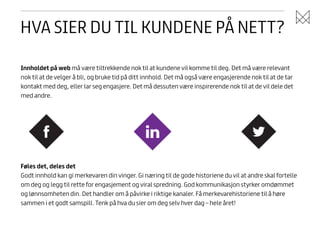 HVA SIER DU TIL KUNDENE PÅ NETT?
Innholdet på web må være tiltrekkende nok til at kundene vil komme til deg. Det må være relevant
nok til at de velger å bli, og bruke tid på ditt innhold. Det må også være engasjerende nok til at de tar
kontakt med deg, eller lar seg engasjere. Det må dessuten være inspirerende nok til at de vil dele det
med andre.

Føles det, deles det
Godt innhold kan gi merkevaren din vinger. Gi næring til de gode historiene du vil at andre skal fortelle
om deg og legg til rette for engasjement og viral spredning. God kommunikasjon styrker omdømmet
og lønnsomheten din. Det handler om å påvirke i riktige kanaler. Få merkevarehistoriene til å høre
sammen i et godt samspill. Tenk på hva du sier om deg selv hver dag – hele året!

 
