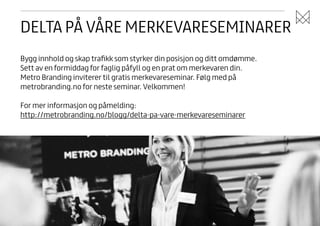 DELTA PÅ VÅRE MERKEVARESEMINARER
Bygg innhold og skap traﬁkk som styrker din posisjon og ditt omdømme.
Sett av en formiddag for faglig påfyll og en prat om merkevaren din.
Metro Branding inviterer til gratis merkevareseminar. Følg med på
metrobranding.no for neste seminar. Velkommen!
!

For mer informasjon og påmelding:
http://metrobranding.no/blogg/delta-pa-vare-merkevareseminarer

 
