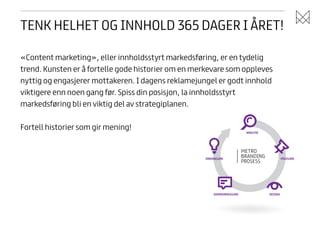 TENK HELHET OG INNHOLD 365 DAGER I ÅRET!
«Content marketing», eller innholdsstyrt markedsføring, er en tydelig
trend. Kunsten er å fortelle gode historier om en merkevare som oppleves
nyttig og engasjerer mottakeren. I dagens reklamejungel er godt innhold
viktigere enn noen gang før. Spiss din posisjon, la innholdsstyrt
markedsføring bli en viktig del av strategiplanen.
!

Fortell historier som gir mening!

ANALYSE

INNOVASJON

KOMMUNIKASJON

POSISJON

DESIGN

 