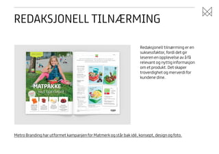 REDAKSJONELL TILNÆRMING
Redaksjonell tilnærming er en
suksessfaktor, fordi det gir
leseren en opplevelse av å få
relevant og nyttig informasjon
om et produkt. Det skaper
troverdighet og merverdi for
kundene dine.

Metro Branding har utformet kampanjen for Matmerk og står bak idé, konsept, design og foto.

 