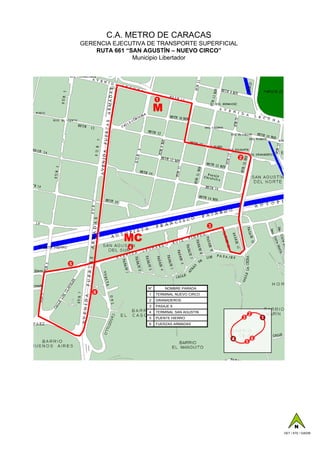 C.A. METRO DE CARACAS
    GERENCIA EJECUTIVA DE TRANSPORTE SUPERFICIAL
        RUTA 661 “SAN AGUSTÍN – NUEVO CIRCO”
                   Municipio Libertador




                            1

                            M



                                                           2




                                                   3

                MC
                 4


5




                       N°       NOMBRE PARADA
       6               1    TERMINAL NUEVO CIRCO
                       2    GRANADEROS
                       3    PASAJE 9
                       4    TERMINAL SAN AGUSTIN
                                                                   2
                       5    PUENTE HIERRO                      3           1
                       6    FUERZAS ARMADAS



                                                       4               6
                                                                   5




                                                                                     N
                                                                               GET / ATE / GAD06
 