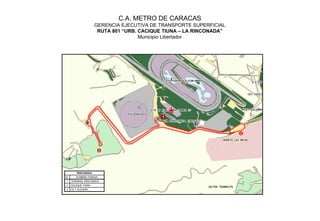 C.A. METRO DE CARACAS
                     GERENCIA EJECUTIVA DE TRANSPORTE SUPERFICIAL
                      RUTA 801 “URB. CACIQUE TIUNA – LA RINCONADA”
                                     Municipio Libertador




                                            1




                                                                     3




                        2




         RINCONADA
N°      NOMBRE PARADA
1    TERMINAL RINCONADA
2    CACIQUE TIUNA
3    FE Y ALEGRÍA
 