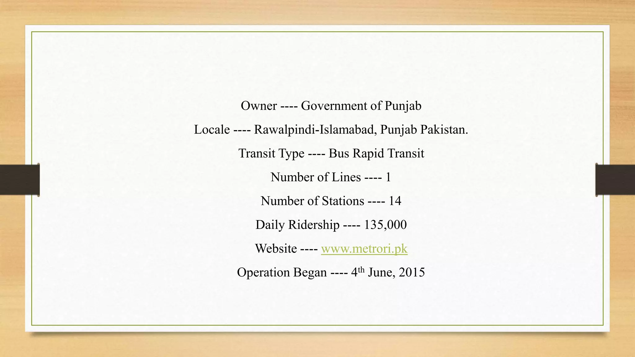 Owner ---- Government of Punjab
Locale ---- Rawalpindi-Islamabad, Punjab Pakistan.
Transit Type ---- Bus Rapid Transit
Number of Lines ---- 1
Number of Stations ---- 14
Daily Ridership ---- 135,000
Website ---- www.metrori.pk
Operation Began ---- 4th June, 2015
 