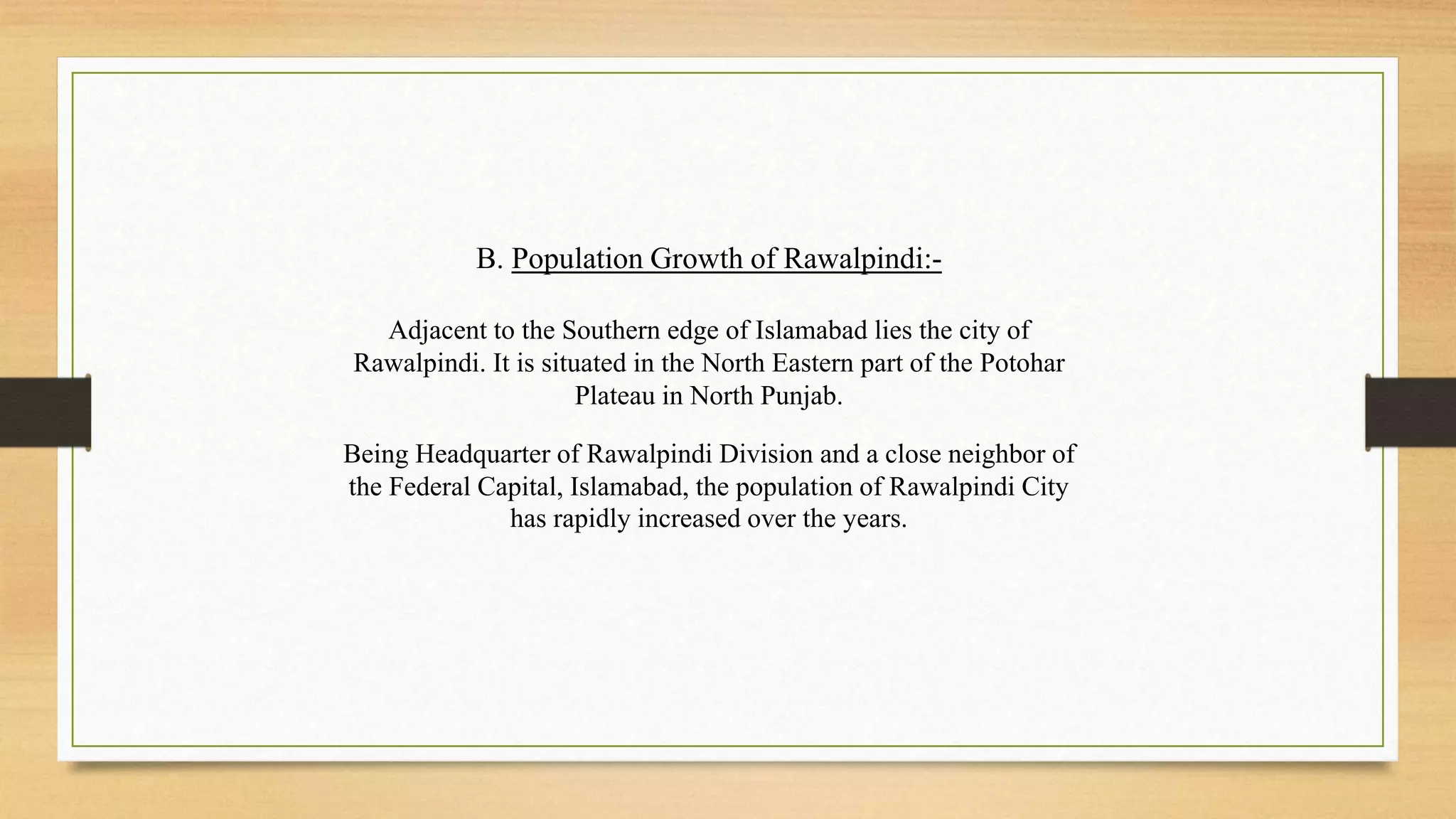 B. Population Growth of Rawalpindi:-
Adjacent to the Southern edge of Islamabad lies the city of
Rawalpindi. It is situated in the North Eastern part of the Potohar
Plateau in North Punjab.
Being Headquarter of Rawalpindi Division and a close neighbor of
the Federal Capital, Islamabad, the population of Rawalpindi City
has rapidly increased over the years.
 