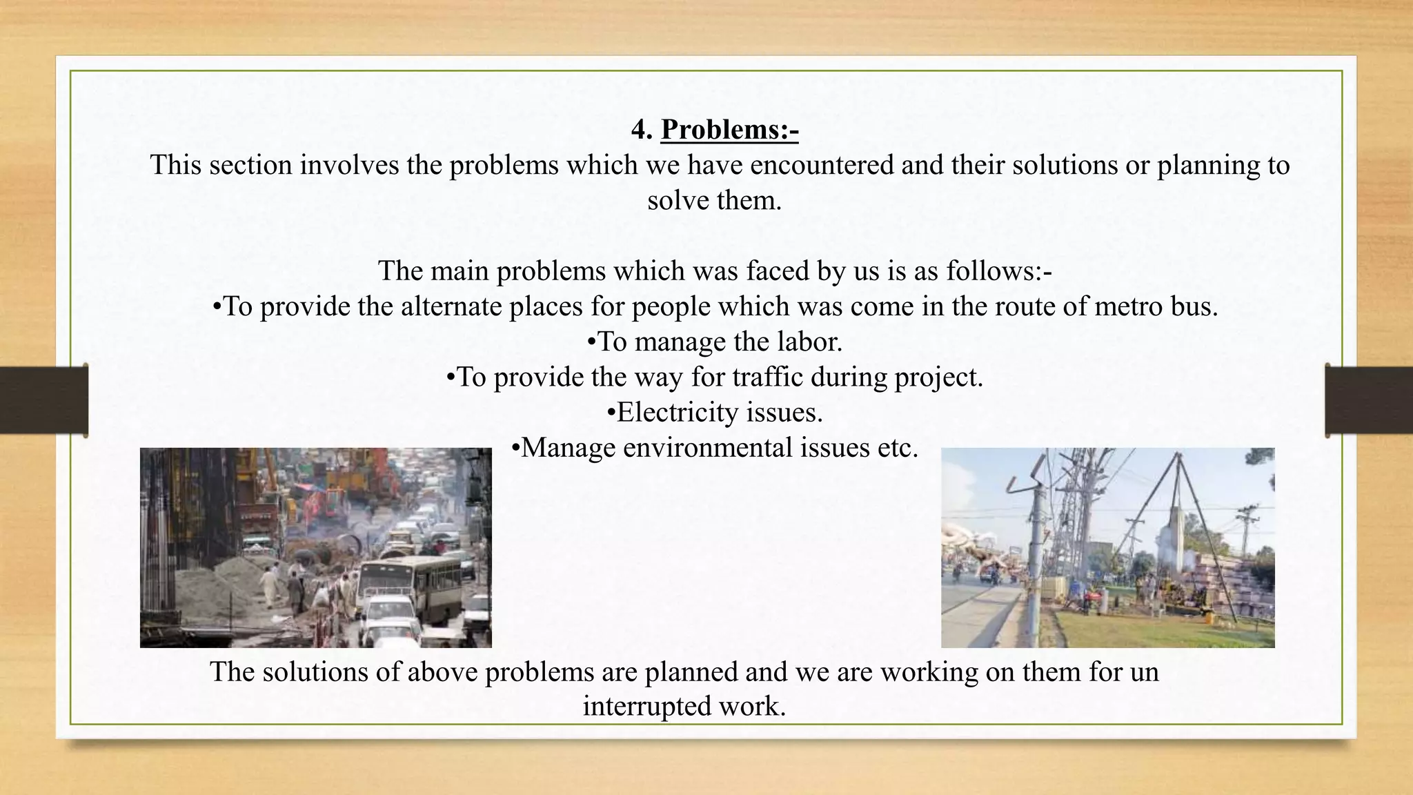 4. Problems:-
This section involves the problems which we have encountered and their solutions or planning to
solve them.
The main problems which was faced by us is as follows:-
•To provide the alternate places for people which was come in the route of metro bus.
•To manage the labor.
•To provide the way for traffic during project.
•Electricity issues.
•Manage environmental issues etc.
The solutions of above problems are planned and we are working on them for un
interrupted work.
 