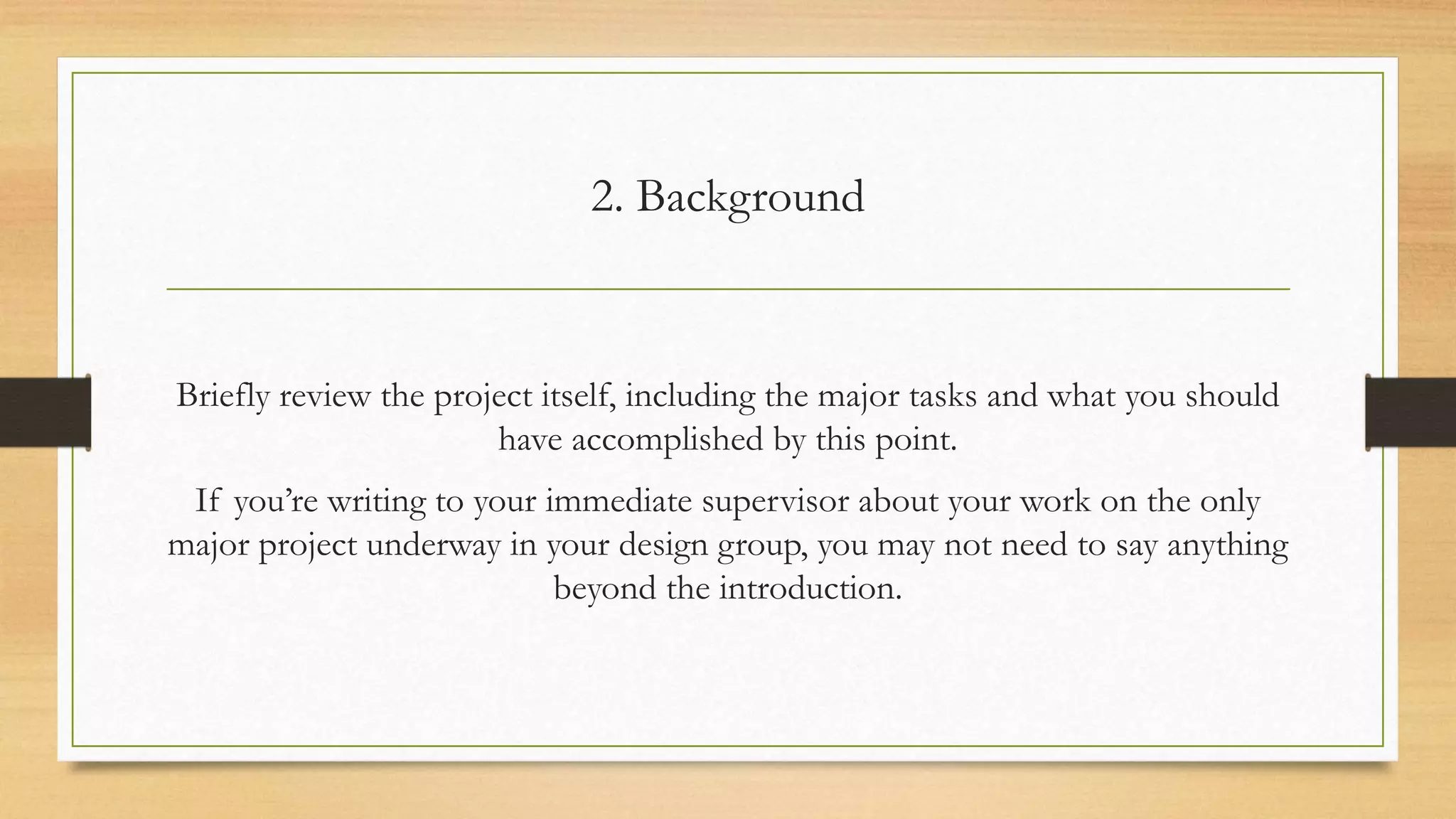 2. Background
Briefly review the project itself, including the major tasks and what you should
have accomplished by this point.
If you’re writing to your immediate supervisor about your work on the only
major project underway in your design group, you may not need to say anything
beyond the introduction.
 