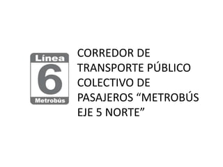 CORREDOR DE
TRANSPORTE PÚBLICO
COLECTIVO DE
PASAJEROS “METROBÚS
EJE 5 NORTE”
 