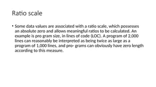 Ratio scale
• Some data values are associated with a ratio scale, which possesses
an absolute zero and allows meaningful ratios to be calculated. An
example is pro gram size, in lines of code (LOC). A program of 2,000
lines can reasonably be interpreted as being twice as large as a
program of 1,000 lines, and pro- grams can obviously have zero length
according to this measure.
 