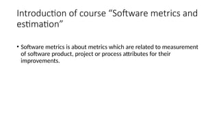Introduction of course “Software metrics and
estimation”
• Software metrics is about metrics which are related to measurement
of software product, project or process attributes for their
improvements.
 