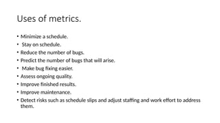 Uses of metrics.
• Minimize a schedule.
• Stay on schedule.
• Reduce the number of bugs.
• Predict the number of bugs that will arise.
• Make bug fixing easier.
• Assess ongoing quality.
• Improve finished results.
• Improve maintenance.
• Detect risks such as schedule slips and adjust staffing and work effort to address
them.
 