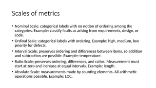 Scales of metrics
• Nominal Scale: categorical labels with no notion of ordering among the
categories. Example: classify faults as arising from requirements, design, or
code.
• Ordinal Scale: categorical labels with ordering. Example: high, medium, low
priority for defects.
• Interval Scale: preserves ordering and differences between items, so addition
and subtraction are possible. Example: temperature.
• Ratio Scale: preserves ordering, differences, and ratios. Measurement must
start at zero and increase at equal intervals. Example: length.
• Absolute Scale: measurements made by counting elements. All arithmetic
operations possible. Example: LOC.
 