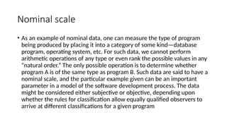 Nominal scale
• As an example of nominal data, one can measure the type of program
being produced by placing it into a category of some kind—database
program, operating system, etc. For such data, we cannot perform
arithmetic operations of any type or even rank the possible values in any
“natural order.” The only possible operation is to determine whether
program A is of the same type as program B. Such data are said to have a
nominal scale, and the particular example given can be an important
parameter in a model of the software development process. The data
might be considered either subjective or objective, depending upon
whether the rules for classification allow equally qualified observers to
arrive at different classifications for a given program
 