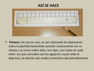 ASÍ SE HACE
 Primero. De uno en uno, se van colocando los depresores
sobre la plantilla haciéndola coincidir exactamente con su
silueta y se marca sobre ellos, con lápiz, una rayita en cada
señal. Las que coinciden con los agujeros cruzan todo el
depresor, las demás solo medio centímetro aproximadamente.
 
