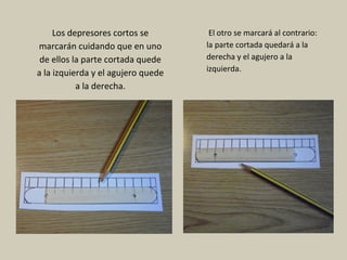 Los depresores cortos se
marcarán cuidando que en uno
de ellos la parte cortada quede
a la izquierda y el agujero quede
a la derecha.
El otro se marcará al contrario:
la parte cortada quedará a la
derecha y el agujero a la
izquierda.
 