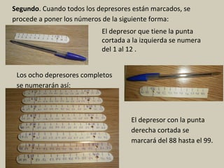 Segundo. Cuando todos los depresores están marcados, se
procede a poner los números de la siguiente forma:
El depresor que tiene la punta
cortada a la izquierda se numera
del 1 al 12 .
Los ocho depresores completos
se numerarán así:
El depresor con la punta
derecha cortada se
marcará del 88 hasta el 99.
 