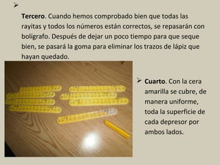 
Tercero. Cuando hemos comprobado bien que todas las
rayitas y todos los números están correctos, se repasarán con
bolígrafo. Después de dejar un poco tiempo para que seque
bien, se pasará la goma para eliminar los trazos de lápiz que
hayan quedado.
 Cuarto. Con la cera
amarilla se cubre, de
manera uniforme,
toda la superficie de
cada depresor por
ambos lados.
 