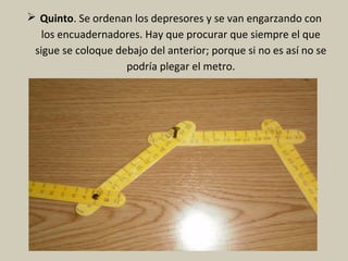  Quinto. Se ordenan los depresores y se van engarzando con
los encuadernadores. Hay que procurar que siempre el que
sigue se coloque debajo del anterior; porque si no es así no se
podría plegar el metro.
 