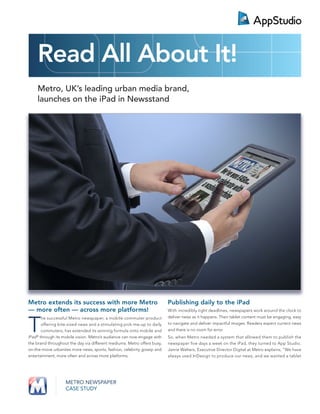 Read All About It!
    Metro, UK’s leading urban media brand,
    launches on the iPad in Newsstand




Metro extends its success with more Metro                                Publishing daily to the iPad
— more often — across more platforms!                                    With incredibly tight deadlines, newspapers work around the clock to
                                                                         deliver news as it happens. Their tablet content must be engaging, easy


T
       he successful Metro newspaper, a mobile commuter product
       offering bite-sized news and a stimulating pick-me-up to daily    to navigate and deliver impactful images. Readers expect current news
       commuters, has extended its winning formula onto mobile and       and there is no room for error.
iPad® through its mobile vision. Metro’s audience can now engage with    So, when Metro needed a system that allowed them to publish the
the brand throughout the day via different mediums. Metro offers busy,   newspaper ﬁve days a week on the iPad, they turned to App Studio.
on-the-move urbanites more news, sports, fashion, celebrity gossip and   Jamie Walters, Executive Director Digital at Metro explains, “We have
entertainment, more often and across more platforms.                     always used InDesign to produce our news, and we wanted a tablet




                   METRO NEWSPAPER
                   CASE STUDY
 
