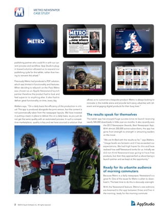 METRO NEWSPAPER
                         CASE STUDY




publishing partner who could ﬁt in with our cur-
rent process and workﬂow. App Studio’s plug-
in-based solution allowed us to expand our
publishing cycle for the tablet, rather than hav-
ing to reinvent the wheel.”

Previously Metro had produced a PDF solution,
which was limited in functionality and features.
When deciding to relaunch on the iPad, Metro
was chosen as an Apple Newsstand launch
partner therefore the product had to look and
feel superior to anything else. It also had to
deliver great functionality on time, every day.                               allows us to customize a bespoke product. Metro is always looking to
                                                                              innovate in the mobile arena and provide tech-savvy urbanites with rel-
Walters says, “On a daily basis the efﬁciency of the production is criti-     evant and engaging digital products for their busy lives.”
cal. The app is produced alongside the print version, but the content is
not automatically taken from the newspaper layouts. We have invested
in putting a team in place to deliver this on a daily basis, as you just do
                                                                              The results speak for themselves
not get the same quality with an automated process. In such a compet-         The tablet app has enjoyed huge success since its launch receiving
itive marketplace, quality is key and we have sourced a solution that         nearly 500,000 downloads in little over six months. It also recently won
                                                                                               the 2012 Newspaper Awards, Best Newspaper App.
                                                                                               With almost 200,000 active subscribers, the app has
                                                                                               gone from strength to strength in attracting readers
                                                                                               on the move.

                                                                                               “We are thrilled with the results so far,” says Walters.
                                                                                               “Usage levels are fantastic and it has exceeded our
                                                                                               expectations. We had high hopes for this and have
                                                                                               realized how well Newsstand works for us. Initially we
                                                                                               did not think Newsstand was going to have free
                                                                                               products, but then they approached us about being a
                                                                                               launch partner and we leapt at the opportunity.”


                                                                                               Ready for its urbanite audience
                                                                                               of morning commuters
                                                                                               Because Metro is a daily newspaper, Newsstand is a
                                                                                               great ﬁt. One of the issues for Metro is when to down-
                                                                                               load it. The best time to do this is obviously overnight.

                                                                                               With the Newsstand feature, Metro’s new editions
                                                                                               are beamed to the app between three and five in
                                                                                               the morning, ready for the morning commute.




2   ©2012 Quark Software Inc. All rights reserved
 