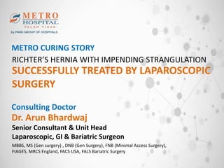 METRO CURING STORY
RICHTER’S HERNIA WITH IMPENDING STRANGULATION
SUCCESSFULLY TREATED BY LAPAROSCOPIC
SURGERY
Consulting Doctor
Dr. Arun Bhardwaj
MBBS, MS (Gen surgery) , DNB (Gen Surgery), FNB (Minimal Access Surgery),
FIAGES, MRCS England, FACS USA, FALS Bariatric Surgery
Senior Consultant & Unit Head
Laparoscopic, GI & Bariatric Surgeon
 