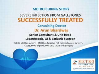 METRO CURING STORY
SEVERE INFECTION FROM GALLSTONES
SUCCESSFULLY TREATED
Consulting Doctor
Dr. Arun Bhardwaj
MBBS, MS (Gen surgery) , DNB (Gen Surgery), FNB (Minimal Access Surgery),
FIAGES, MRCS England, FACS USA, FALS Bariatic Surgery
Senior Consultant & Unit Head
Laparoscopic, GI & Bariatric Surgeon
 