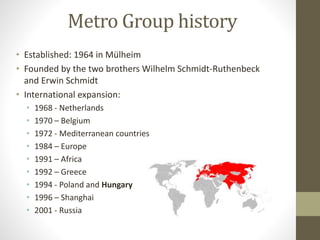 Metro Group history
• Established: 1964 in Mülheim
• Founded by the two brothers Wilhelm Schmidt-Ruthenbeck
and Erwin Schmidt
• International expansion:
• 1968 - Netherlands
• 1970 – Belgium
• 1972 - Mediterranean countries
• 1984 – Europe
• 1991 – Africa
• 1992 – Greece
• 1994 - Poland and Hungary
• 1996 – Shanghai
• 2001 - Russia
 