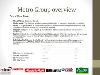 Metro Group overview
• Parts of Metro Group:
• Metro/Makro (Cash and Carry)
• Media Markt (The German and European market leader in consumer electronics retailing)
• Saturn (A huge selection of brand-name products at permanently low prices combined with
competent customer advice and tailor-made service)
• Redcoon.com (One of the largest specialist online discounters in Germany for consumer
electronics)
• Real (Real stands for a multifaceted range of food products offering a great price-performance
ratio with a large share of fresh produce complemented by an attractive non-food
assortment)
• Galeria Kaufhof (Galeria Kaufhof GmbH is the management company of the department
stores operated by METRO GROUP. These department stores are mostly located in city
centres)
 750 stores in 30 countries
 225.000 employees
 21 million customers
 CEO: Olaf Koch
 