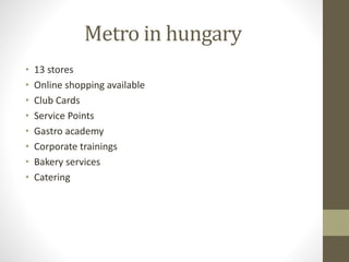 Metro in hungary
• 13 stores
• Online shopping available
• Club Cards
• Service Points
• Gastro academy
• Corporate trainings
• Bakery services
• Catering
 