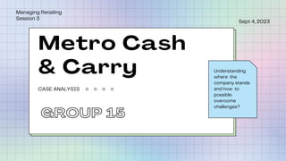Sept 4, 2023
Managing Retailing
Session 3
Understanding
where the
company stands
and how to
possible
overcome
challenges?
CASE ANALYSIS
Metro Cash
& Carry
GROUP 15
 
