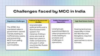 Challenges faced by MCC in India
Political & Bureaucratic
Hurdles
Regulatory Challenges Public Perception &
Opposition
High Real Estate Costs
The APMC Act
mandated sales in
government-owned
mandis, leading to
inefficiencies, waste,
and preventing
MCC from selling
agricultural
commodities.
Unpredictable
political shifts and a
slow bureaucratic
system. For
instance, finding a
store site took at
least two years in
India compared to
one year in other
countries like Russia
and China.
Local groups
questioned Metro's
value proposition for
India, leading to
protests and
challenges in
operations.
Soaring land prices,
especially in cities
like Mumbai and
Bangalore, required
innovative
approaches to store
formats.
 