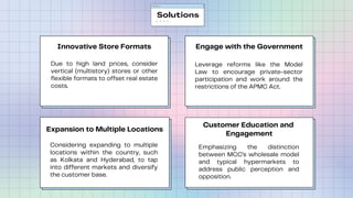 Innovative Store Formats
Due to high land prices, consider
vertical (multistory) stores or other
flexible formats to offset real estate
costs.
Customer Education and
Engagement
Emphasizing the distinction
between MCC's wholesale model
and typical hypermarkets to
address public perception and
opposition.
Engage with the Government
Leverage reforms like the Model
Law to encourage private-sector
participation and work around the
restrictions of the APMC Act.
Expansion to Multiple Locations
Considering expanding to multiple
locations within the country, such
as Kolkata and Hyderabad, to tap
into different markets and diversify
the customer base.
Solutions
 
