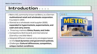 Introduction
Metro AG, commonly known as Metro, is a German
multinational retail and wholesale corporation.
Founded in 1964.
Started as a wholesale retail supplier (B2B),
expanded to hypermarkets, supermarkets, and
cash and carry stores.
Three key markets: China, Russia, and India
Competitors: Both local & and international
(Carrefour and Wal-Mart)
Adopted different market entry strategies based
on the local dynamics and government policies.
Challenges: Cultural differences, competition,
unique market conditions
Metro Cash & Carry
 