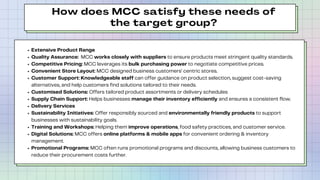 How does MCC satisfy these needs of
the target group?
Extensive Product Range
Quality Assurance: MCC works closely with suppliers to ensure products meet stringent quality standards.
Competitive Pricing: MCC leverages its bulk purchasing power to negotiate competitive prices.
Convenient Store Layout: MCC designed business customers’ centric stores.
Customer Support: Knowledgeable staff can offer guidance on product selection, suggest cost-saving
alternatives, and help customers find solutions tailored to their needs.
Customised Solutions: Offers tailored product assortments or delivery schedules
Supply Chain Support: Helps businesses manage their inventory efficiently and ensures a consistent flow.
Delivery Services
Sustainability Initiatives: Offer responsibly sourced and environmentally friendly products to support
businesses with sustainability goals.
Training and Workshops: Helping them improve operations, food safety practices, and customer service.
Digital Solutions: MCC offers online platforms & mobile apps for convenient ordering & inventory
management.
Promotional Programs: MCC often runs promotional programs and discounts, allowing business customers to
reduce their procurement costs further.
 