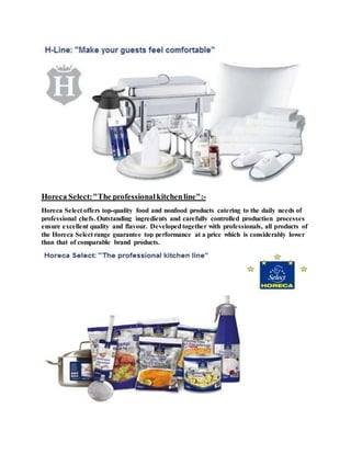 Horeca Select:"The professionalkitchenline":-
Horeca Select offers top-quality food and nonfood products catering to the daily needs of
professional chefs. Outstanding ingredients and carefully controlled production processes
ensure excellent quality and flavour. Developedtogether with professionals, all products of
the Horeca Select range guarantee top performance at a price which is considerably lower
than that of comparable brand products.
 