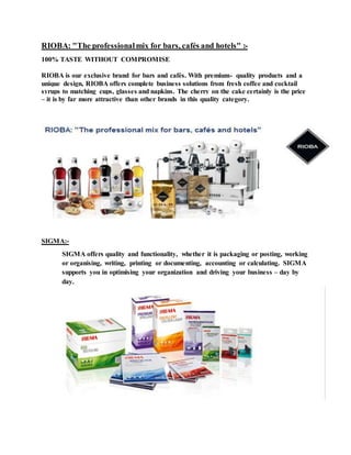 RIOBA: "The professionalmix for bars, cafés and hotels" :-
100% TASTE WITHOUT COMPROMISE
RIOBA is our exclusive brand for bars and cafés. With premium- quality products and a
unique design, RIOBA offers complete business solutions from fresh coffee and cocktail
syrups to matching cups, glasses and napkins. The cherry on the cake certainly is the price
– it is by far more attractive than other brands in this quality category.
SIGMA:-
SIGMA offers quality and functionality, whether it is packaging or posting, working
or organising, writing, printing or documenting, accounting or calculating. SIGMA
supports you in optimising your organization and driving your business – day by
day.
 
