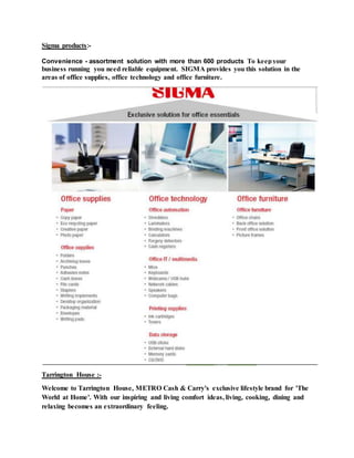 Sigma products:-
Convenience - assortment solution with more than 600 products To keepyour
business running you need reliable equipment. SIGMA provides you this solution in the
areas of office supplies, office technology and office furniture.
Tarrington House :-
Welcome to Tarrington House, METRO Cash & Carry's exclusive lifestyle brand for 'The
World at Home'. With our inspiring and living comfort ideas, living, cooking, dining and
relaxing becomes an extraordinary feeling.
 