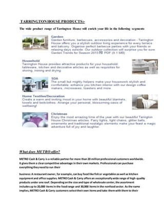 TARRINGTONHOUSE PRODUCTS:-
The wide product range of Tarrington House will enrich your life in the following segments
What does METRO offer?
METRO Cash & Carry is a reliable partnerfor more than 20 millionprofessional customersworldwide.
It givesthem a clearcompetitive advantage in theirown markets. Professionalscan purchase
everythingtheyneedto run their
business:A restaurant owner, for example,canbuy food like fishor vegetablesaswell as kitchen
equipmentand office supplies.METROCash & Carry offersan exceptionallywide range of high-quality
products under one roof. Dependingonthe size and type of wholesale center,the assortment
includesup to 20,000 itemsin the foodrange and 30,000 itemsin the nonfoodsector. As the name
implies,METRO Cash & Carry customers selecttheirown itemsand take themwith them to their
 