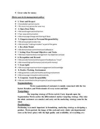  Great value for money
Metro says in its management policy:
 1. Trust and Respect
 • Everybody'sopinioncounts
 • We treat every person the same way
 2. Open Door Policy
 • We avoidorganizational barriers
 • Two-waycommunication
 • We encourage change and sharingof ideas
 3. Empowerment to Personal Responsibility
 • We allowpeople totake risks
 • We consider"makingmistakes"aspartof the game
 4. Be a Role Model
 • We demonstrate commitmentand enthusiasm
 5. Setting Clear Personal Objectives and Tasks
 • We have implementedamanagement -by-objectivesconcept
 6. Recognition and Reward
 • We considerhonestandtransparentfeedbackasa"must"
 • We rewardhighperformance (notonlywithmoney)
 7. Team Spirit
 • We encourage maximumteamengagementandknowledge
 8. Positive Working Environment
 • We guarantee a safe and healthyworkingenvironment
 • We encourage innovationandcreativity
 9. Corporate Social Responsibility
 • We are committedtothe principlesof social responsibility
Segmentation:-
Metro segmentation of customers is mainly concerned with the two
factors Retailers ,and Professionals of every sector and kind
Targeting:-
The targeting strategy of Metro cash & Carry depends upon the
Segmentation Metro carries the differentiated marker targeting strategy .They take
the whole customers as a market and carry out the marketing strategy same for the
whole
Positioning:-
Positioning is as much important in formulating marketing strategy as designing a
product. Metro portrait the image of this cash and carry whole sale departmental
store as the lower prices with the high quality and availability of everything at a
 