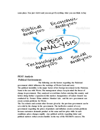 same place. You just visit it and you can get Everything what you can think to buy
PEST Analysis
Political Environment:
The following are the factors regarding the Pakistani
government which influences the workings of Metro Cash and carry
The political instability is the major factor of low foreign investment in the Pakistan.
Same is the case with Metro. The management always keepin mind the threat of
change in government. They analyzed several times before entering this country and
before doing further expansion in this market. Inauguration of Lahore branch was
conducted by Former Prime minister Shaukat Aziz and the new government can
create certain problems for Metro
The Tax rebates and certain other favours given by the previous government can be
set a side by the change in the government. The ineffective control of every
government regarding the prices of products and inflation creates certain problems
because customers demands product at the same and low price while in such
conditions prices changes rapidly .Any political activity regarding labor and
political matters strikes creates hurdles in the way of the METRO's success. The
 