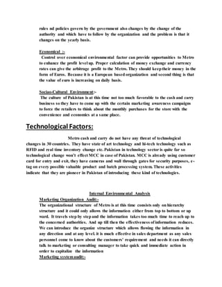 rules nd policies govern by the government also changes by the change of the
authority and which have to follow by the organization and the problem is that it
changes on the yearly basis.
Economical :-
Control over economical environmental factor can provide opportunities to Metro
to enhance the profit level up. Proper calculation of money exchange and currency
rates can give the arbitrage profit to the Metro. They should keeptheir money in the
form of Euros. Because it is a European based organization and second thing is that
the value of euro is increasing on daily basis.
Sociao-Cultural Environment:-
The culture of Pakistan is at this time not too much favorable to the cash and carry
business so they have to come up with the certain marketing awareness campaigns
to force the retailers to think about the monthly purchases for the store with the
convenience and economics at a same place.
Technological Factors:
Metro cash and carry do not have any threat of technological
changes in 30 countries. They have state of art technology and hi-tech technology such as
RFID and real time inventory change etc. Pakistan in technology sector is quite far so
technological change won’t effect MCC in case of Pakistan. MCC is already using customer
card for entry and exit, they have cameras and wall through gates for security purposes, e-
tag on every possible valuable product and batch processing system. These activities
indicate that they are pioneer in Pakistan of introducing these kind of technologies.
Internal Environmental Analysis
Marketing Organization Audit:-
The organizational structure of Metro is at this time consists only on hierarchy
structure and it could only allows the information either from top to bottom or up
ward. It travels step by stepand the information takes too much time to reach up to
the concerned authorities. And up till then the effectiveness of information reduces.
We can introduce the organize structure which allows flowing the information in
any direction and at any level. it is much effective in sales department as any sales
personnel come to know about the customers' requirement and needs it can directly
talk to marketing or consulting manager to take quick and immediate action in
order to capitalize the information
Marketing systemaudit:-
 