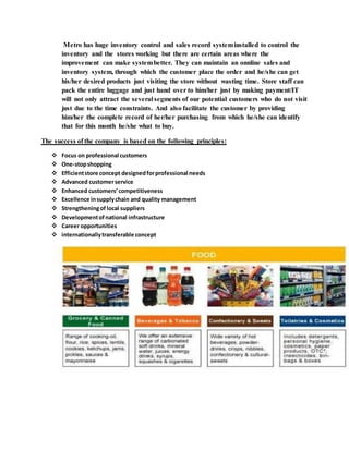 Metro has huge inventory control and sales record systeminstalled to control the
inventory and the stores working but there are certain areas where the
improvement can make systembetter. They can maintain an onnline sales and
inventory system, through which the customer place the order and he/she can get
his/her desired products just visiting the store without wasting time. Store staff can
pack the entire luggage and just hand over to him/her just by making payment/IT
will not only attract the several segments of our potential customers who do not visit
just due to the time constraints. And also facilitate the customer by providing
him/her the complete record of her/her purchasing from which he/she can identify
that for this month he/she what to buy.
The success of the company is based on the following principles:
 Focus on professional customers
 One-stopshopping
 Efficientstore concept designedforprofessional needs
 Advanced customerservice
 Enhanced customers’competitiveness
 Excellence insupplychain and quality management
 Strengtheningof local suppliers
 Developmentofnational infrastructure
 Career opportunities
 internationallytransferable concept
 