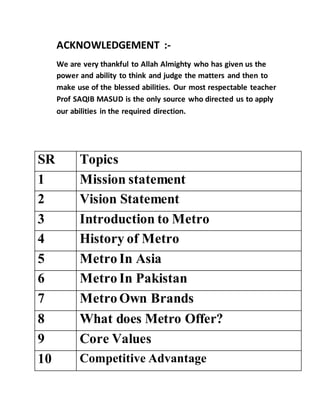 ACKNOWLEDGEMENT :-
We are very thankful to Allah Almighty who has given us the
power and ability to think and judge the matters and then to
make use of the blessed abilities. Our most respectable teacher
Prof SAQIB MASUD is the only source who directed us to apply
our abilities in the required direction.
SR Topics
1 Mission statement
2 Vision Statement
3 Introduction to Metro
4 History of Metro
5 Metro In Asia
6 Metro In Pakistan
7 Metro Own Brands
8 What does Metro Offer?
9 Core Values
10 Competitive Advantage
 