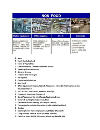  Meat
 Fresh Fish & Seafood
 Fruits & Vegetables
 Edible Groceries, Canned Goods and Bakery
 Sweets and Confectionary
 General Grocery
 Tobacco and Beverages
 Detergents
 Cosmetics & Toiletries
 Non Food
 Office Equipment Media , Radio & Accessories Home Electronics/House Hold
Household Goods
 Pots & Pans (Tefal, Sonex, Majestic, Prestige)
 Tableware (Luminarc, Clayworks)
 Glass (Pasabache, Bormioli Rocco, Toyonasic, Ocean
 Cutlery & Cutting Tools (Cocktail, Kiwi)
 Kitchen Utensils & Serving Articles (Fackleman).
 The range also include decoration products (WaltherGlass),
 Candles
 Cleaning items. Home Improvement/DIY (Do it Yourself)
 Lamp fixtures, lamps & bulbs (OSRAM, PHILIPS)
 Electrical items (BUSH) Bathroom & Sanitary (Faisal & ICL)
 