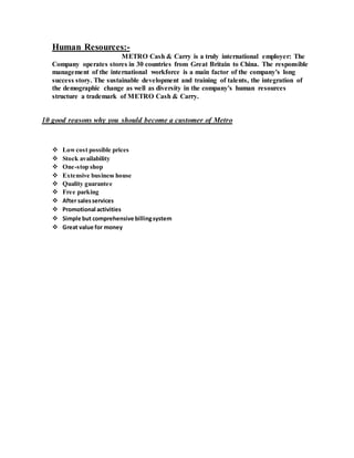 Human Resources:-
METRO Cash & Carry is a truly international employer: The
Company operates stores in 30 countries from Great Britain to China. The responsible
management of the international workforce is a main factor of the company's long
success story. The sustainable development and training of talents, the integration of
the demographic change as well as diversity in the company's human resources
structure a trademark of METRO Cash & Carry.
10 good reasons why you should become a customer of Metro
 Lowcost possible prices
 Stock availability
 One-stop shop
 Extensive business house
 Quality guarantee
 Free parking
 After salesservices
 Promotional activities
 Simple but comprehensive billingsystem
 Great value for money
 
