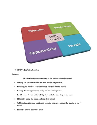  SWOT Analysis of Metro:
Strengths:
Metro has the Basic strength of low Prices with high quality.
 Serving the customers with the wide variety of products
 Covering all business solutions under one roof named Metro
 Having the strong cash and carry business background
 Best location for such kind of big store and also covering many areas
 Efficiently using the place and excellent layout
 Sufficient parking and safety and security measures ansure the quality in every
sector
 Friendly And co-operative staff
 
