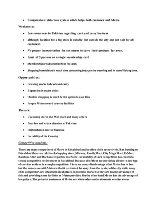  Computerized data base system which helps both customer and Metro
Weaknesses
 Less awareness in Pakistan regarding cash and carry business
 although location for a big store is suitable but outside the city and not suit for all
customers
 No proper transportation for customers to carry their products far away.
 Limit of 3 persons on a single membership card
 Membershipor subscriptionfeesforcards
 Shoppingfrom Metro is much time consumingbecause the travelingand in store Visitingtime.
Opportunities:
 Growing market ofcash and carry
 Expansion in major cities
 Onnline shopping is much better option to save time
 Proper Metro owned convene facilities
Threats:
 Upcoming stores like Wal- mart and many others
 Poor law and order situation ofPakistan
 High inflation rate in Pakistan
 Instability of the Country
Competitive analysis:
There are many competitors ofMetro in Faisalabad and in other cities respectively. But focusing on
Faisalabad there are Al -Fateh shopping store, SB store, Family Mart, City Mega Mart, E-Mart,
Bambino Mart and Rachana Departmental Store. Availability ofsuch competitors has created a
strong competitive environment in Faisalabad. Because all ofthem are providing all most same type
of services so there is a tough competition. There are many disadvantages that Metro has to face
but the main issue with Metro is that it is situated far away from the center ofthe city while many
of its competitors are situated in ideal places in potential market so they are taking advantage of
this and providing same facilities as Metro provides. On the other hand Metro has the advantage of
low prices. The potential customers ofMetro are wholesalers and restaurants so other stores
 
