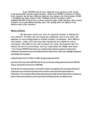 In the METRO Cash & Carry wholesale stores, the focus on the special
needs and demands of professional customers, mainly from HORECA businesses, reflects
in the structure and the three different wholesale store formats: the Classic format (10,000
4,000m2).METRO Cash & Carry is always located at major traffic junctions with excellent
transport access and sufficient parking space. The opening times are adjusted to the
business hours of the customers.
History of Metro:-
The first metro cash & carry store was opened in Germany in 1964,the first
store abroad in 1971,Since then ,the concept has continuously proven to be robust and
important for successful operations in all kinds of market environments. Three different
store formats, , Junior ,ECO and Large allow choosing the best solution for a given
environment .They differ in store and assortment size. Lately, The Expansion into New
markets has been on eastern Europe and Asia, Using Mainly The Middle sized"Junior
"store Format METRO Cash & Carry is a leading international company in self-service
wholesale and operates more than 600 outlets in 29countries. With over 100,000 employees
worldwide, the company
achieved sales of € 31.7 billion in 2007. By generating almost 50
percent of the total sales, METRO Cash & Carry is the top-selling sales brand of the METRO
Group. Assortment and service of METRO
Cash & Carry’s unique business -to-business model are targeted only towards professional
customers such as hotels and restaurants as well as small and mid-sized retailers or
institutions. The company offers these special groups a high level of assortment competency
both in food and nonfood as well as attractive wholesale prices. An efficient and
 