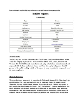 internationally conferrable concept ensures success in entering new markets.
Metro In Asia:-
The first step into Asia was taken when METRO Cash & Carry moved into China in1996.
Today the company is present in 5 Asian countries: China, India, Japan, Pakistan and
Vietnam. The METRO Cash & Carry business is going to be further internationalized and
expanded with the focus on Eastern Europe and Asia. Already by today, more than 80
percent of the staff is working outside of Germany. In many countries the company is on of
the major employers.
Metro In Pakistan :-
Metro cash & carry announced its operations in Pakistan in januray2006. Since then it has
established itself as a potential market leader in wholesale. Under the supervision of
Managing Director Mr.Givovanni Soranzo, Metro cash & carry Pakistan has opened its
first store in the city of Lahore in October 2007.The company's country head office is also
based in Lahore and currently employs over 400 people in two offices. It has done total
investment of US $ 180 Million and plan to build &operate 10-15 cash & carry stores in
Pakistan. There are about 250-300 Employees per store and the head office is at Multan
 