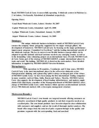Road .METRO Cash & Carry is successfully operating 5 wholesale centers in Pakistan i.e.
2 in Lahore, 1 in Karachi, Faisalabad & Islamabad respectively.
Opening Dates:
Canal Bank Wholesale Centre, Lahore: October 30, 2007
Capital Wholesale Centre, Islamabad: April 03, 2008
Lyallpur Wholesale Centre, Faisalabad: January 14, 2009
Airport Wholesale Centre, Lahore: January 14, 2009
Strategy:-
The unique wholesale business-to-business model of METRO Cash & Carry
ensures the company future prosperity supported by two major strategic pillars: the
development of tomorrows METRO Cash &Carry by focusing on the major performance
improvement program Committed to Excellence" and the leading international growth of
the wholesale concept. The key to success is our flexible business concept which can be
adapted to specific national and local customer needs in any emerging country as well as
to the demanding value enhancing project on an international base. Overall, METRO Cash
& Carry forms part of the strategy of METRO GROUP, a major international player in
trade and retail. The holding, METRO AG, is listed on the stock market. More detailed
information is supplied by METRO GROUP Investor Relations.
Structure:-
With operations in 30 countries, 3 continents and 11 time zones, METRO
Cash & Carry is the most international player in the self-service wholesale sector.
Entrepreneurial thinking and a pioneering spirit is always an integral part of the virtues
of METRO Cash& Carry: we have been among the first international trading companies
in many countries such as China, India, Russia and Turkey. Thereby, METRO Cash &
Carry also supports the development of local trading infrastructures and modern supply
chains.CEO Olaf Koch, a member of the Management Board of METRO GROUP, takes
charge of METRO Cash& Carry entire business which operates an international network
of over 700 wholesale markets with a two-region management structure
Metro own Brands :-
METRO Cash & Carry's own brands are targeted towards offering customers an
attractive assortment of high quality products to suit their respective needs at an
excellent price. The own brand products have been developed in close collaboration
with customers and suppliers and are the result of thorough market analyses. The
brand offer ranges from the entry-level price segment through to the quality and
premium segments with the corresponding food and non-food
 