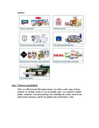 products.
Aro: "Always a gooddeal"
With over 400 food and 200 nonfood items, Aro offers a wide range of basic
products for all daily needs at a very favourable price. Aro stands for reliable
quality standards, convenient package sizes matching the various needs of our
professional customers, and for an optimal price-performance ratio.
 